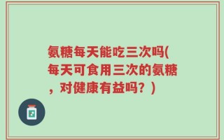 氨糖每天能吃三次吗(每天可食用三次的氨糖，对健康有益吗？)