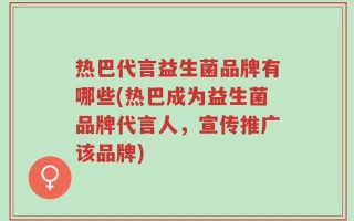 热巴代言益生菌品牌有哪些(热巴成为益生菌品牌代言人，宣传推广该品牌)