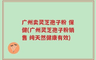 广州卖灵芝孢子粉 保健(广州灵芝孢子粉销售 纯天然健康有效)
