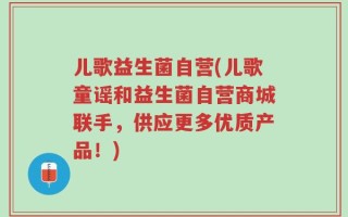 儿歌益生菌自营(儿歌童谣和益生菌自营商城联手，供应更多优质产品！)