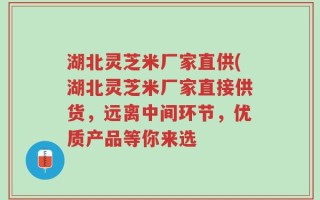 湖北灵芝米厂家直供(湖北灵芝米厂家直接供货，远离中间环节，优质产品等你来选