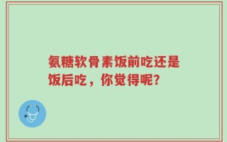 氨糖软骨素饭前吃还是饭后吃，你觉得呢？