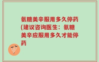 氨糖美辛服用多久停药(建议咨询医生：氨糖美辛应服用多久才能停药