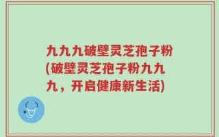 九九九破壁灵芝孢子粉(破壁灵芝孢子粉九九九，开启健康新生活)
