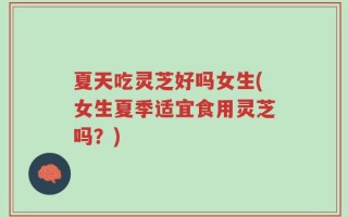 夏天吃灵芝好吗女生(女生夏季适宜食用灵芝吗？)