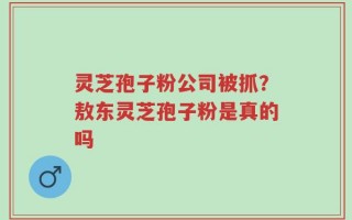 灵芝孢子粉公司被抓？敖东灵芝孢子粉是真的吗