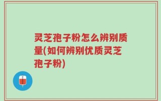 灵芝孢子粉怎么辨别质量(如何辨别优质灵芝孢子粉)