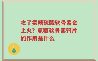 吃了氨糖硫酸软骨素会上火？氨糖软骨素钙片的作用是什么