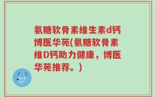 氨糖软骨素维生素d钙博医华苑(氨糖软骨素维D钙助力健康，博医华苑推荐。)