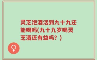 灵芝泡酒活到九十九还能喝吗(九十九岁喝灵芝酒还有益吗？)