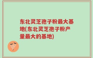 东北灵芝孢子粉最大基地(东北灵芝孢子粉产量最大的基地)
