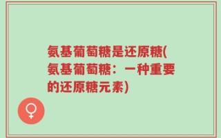 氨基葡萄糖是还原糖(氨基葡萄糖：一种重要的还原糖元素)