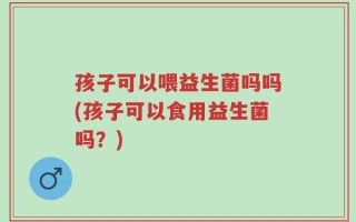 孩子可以喂益生菌吗吗(孩子可以食用益生菌吗？)