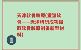 天津软骨胶原(重塑软骨——天津科研成功提取软骨胶原制备新型材料)