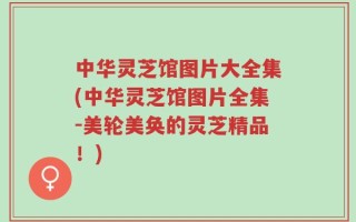 中华灵芝馆图片大全集(中华灵芝馆图片全集-美轮美奂的灵芝精品！)