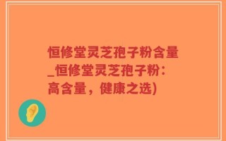 恒修堂灵芝孢子粉含量_恒修堂灵芝孢子粉：高含量，健康之选)