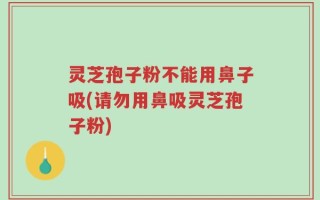 灵芝孢子粉不能用鼻子吸(请勿用鼻吸灵芝孢子粉)