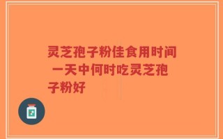 灵芝孢子粉佳食用时间 一天中何时吃灵芝孢子粉好