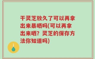干灵芝放久了可以再拿出来暴晒吗(可以再拿出来晒？灵芝的保存方法你知道吗)