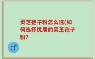 灵芝孢子粉怎么选(如何选择优质的灵芝孢子粉？