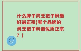 什么牌子灵芝孢子粉最好最正宗(哪个品牌的灵芝孢子粉最优质正宗？)