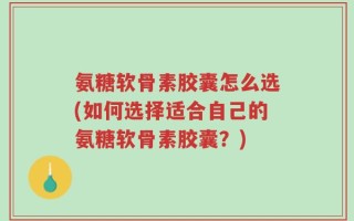 氨糖软骨素胶囊怎么选(如何选择适合自己的氨糖软骨素胶囊？)