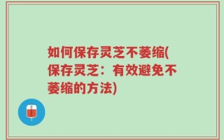 如何保存灵芝不萎缩(保存灵芝：有效避免不萎缩的方法)