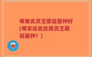 哪里卖灵芝蘑菇菌种好(哪家店卖优质灵芝蘑菇菌种？)