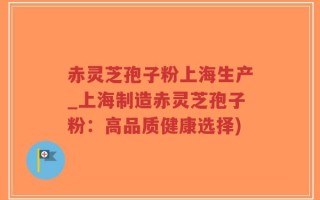 赤灵芝孢子粉上海生产_上海制造赤灵芝孢子粉：高品质健康选择)