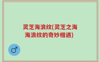 灵芝海浪纹(灵芝之海 海浪纹的奇妙相遇)