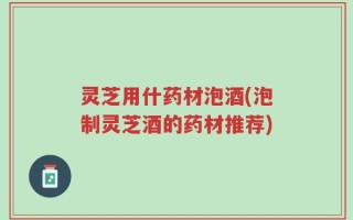 灵芝用什药材泡酒(泡制灵芝酒的药材推荐)