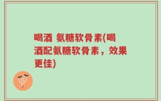 喝酒 氨糖软骨素(喝酒配氨糖软骨素，效果更佳)