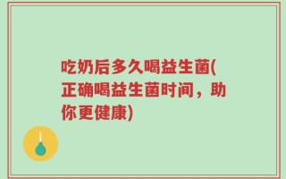吃奶后多久喝益生菌(正确喝益生菌时间，助你更健康)
