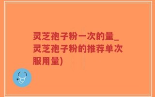 灵芝孢子粉一次的量_灵芝孢子粉的推荐单次服用量)