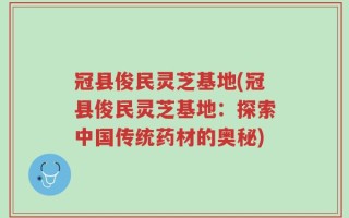 冠县俊民灵芝基地(冠县俊民灵芝基地：探索中国传统药材的奥秘)