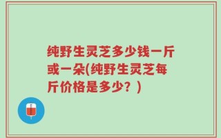 纯野生灵芝多少钱一斤或一朵(纯野生灵芝每斤价格是多少？)
