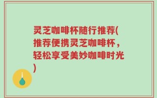 灵芝咖啡杯随行推荐(推荐便携灵芝咖啡杯，轻松享受美妙咖啡时光)