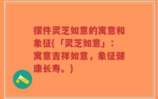 摆件灵芝如意的寓意和象征(「灵芝如意」：寓意吉祥如意，象征健康长寿。)