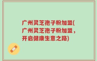 广州灵芝孢子粉加盟(广州灵芝孢子粉加盟，开启健康生意之路)
