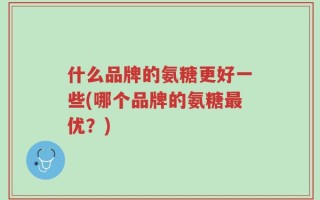 什么品牌的氨糖更好一些(哪个品牌的氨糖最优？)