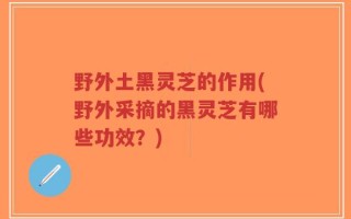 野外土黑灵芝的作用(野外采摘的黑灵芝有哪些功效？)
