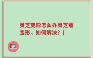 灵芝变形怎么办灵芝遭变形，如何解决？)