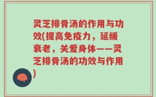 灵芝排骨汤的作用与功效(提高免疫力，延缓衰老，关爱身体——灵芝排骨汤的功效与作用)
