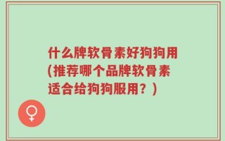 什么牌软骨素好狗狗用(推荐哪个品牌软骨素适合给狗狗服用？)