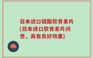 日本进口硫酸软骨素片(日本进口软骨素片问世，具有良好效果)