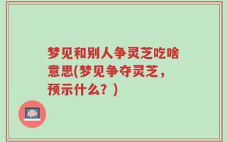 梦见和别人争灵芝吃啥意思(梦见争夺灵芝，预示什么？)