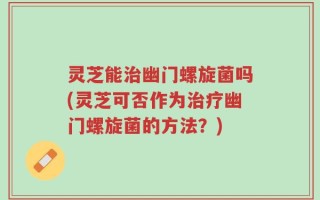 灵芝能治幽门螺旋菌吗(灵芝可否作为治疗幽门螺旋菌的方法？)