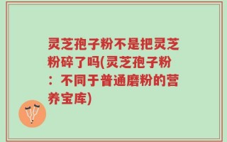 灵芝孢子粉不是把灵芝粉碎了吗(灵芝孢子粉：不同于普通磨粉的营养宝库)