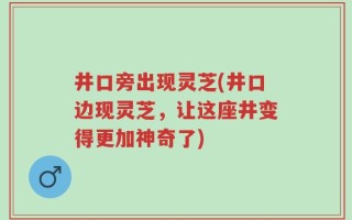 井口旁出现灵芝(井口边现灵芝，让这座井变得更加神奇了)