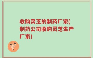 收购灵芝的制药厂家(制药公司收购灵芝生产厂家)